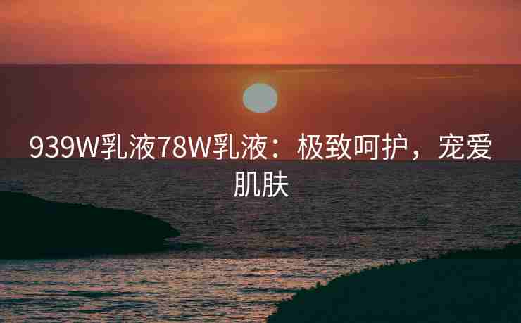 939W乳液78W乳液：极致呵护，宠爱肌肤