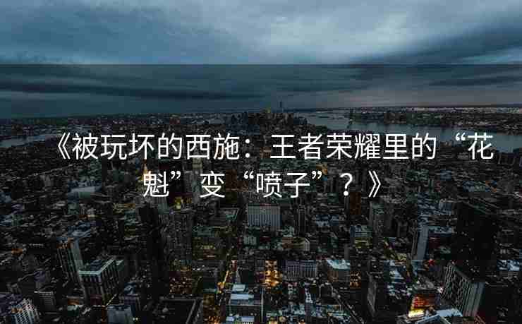 《被玩坏的西施：王者荣耀里的“花魁”变“喷子”？》