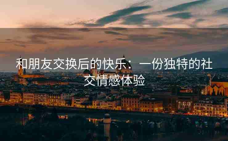 和朋友交换后的快乐：一份独特的社交情感体验