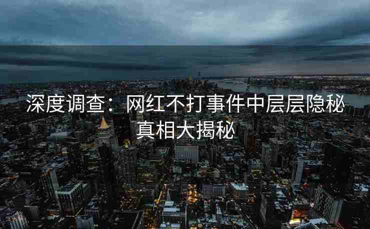 深度调查：网红不打事件中层层隐秘真相大揭秘