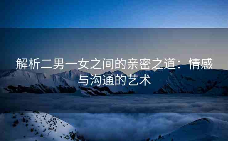 解析二男一女之间的亲密之道：情感与沟通的艺术