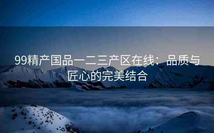 99精产国品一二三产区在线：品质与匠心的完美结合