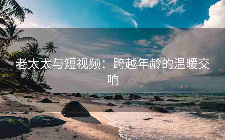 老太太与短视频：跨越年龄的温暖交响