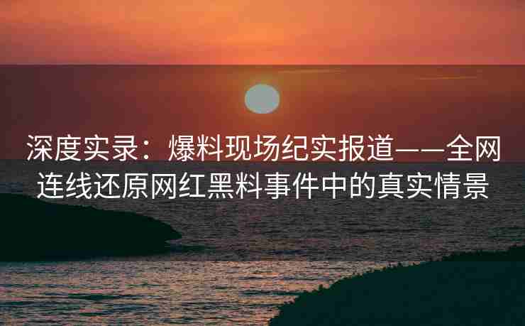 深度实录：爆料现场纪实报道——全网连线还原网红黑料事件中的真实情景