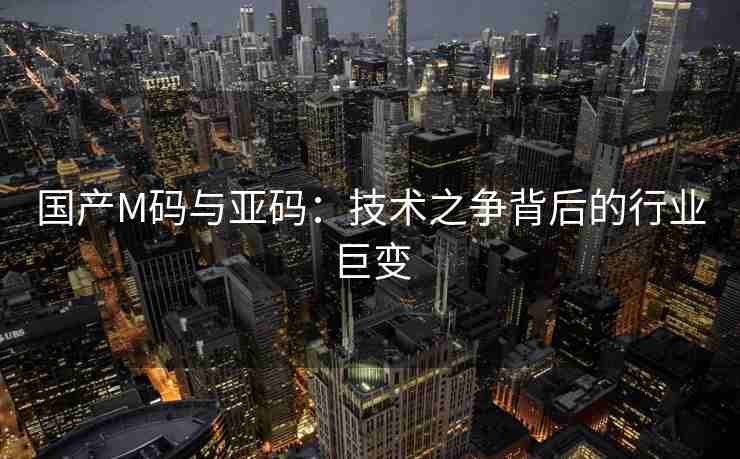 国产M码与亚码：技术之争背后的行业巨变