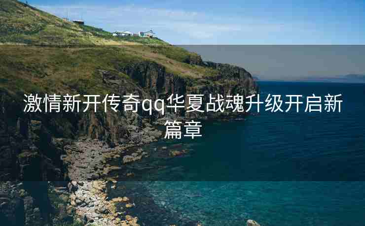 激情新开传奇qq华夏战魂升级开启新篇章
