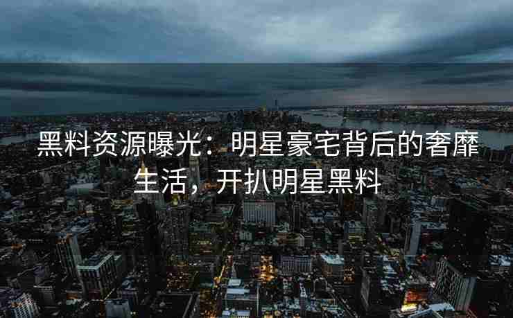 黑料资源曝光：明星豪宅背后的奢靡生活，开扒明星黑料