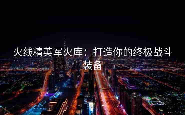 火线精英军火库：打造你的终极战斗装备