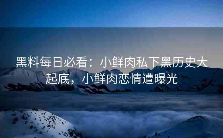 黑料每日必看：小鲜肉私下黑历史大起底，小鲜肉恋情遭曝光