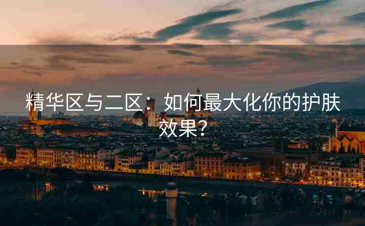 精华区与二区：如何最大化你的护肤效果？
