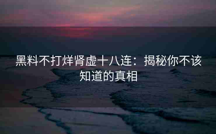黑料不打烊肾虚十八连：揭秘你不该知道的真相