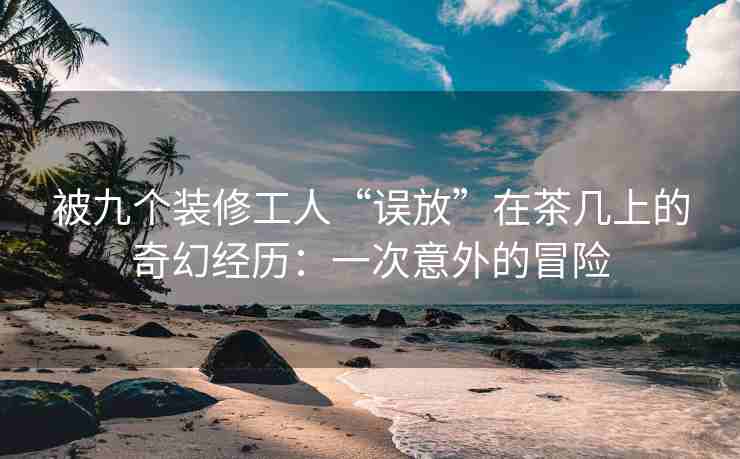 被九个装修工人“误放”在茶几上的奇幻经历：一次意外的冒险