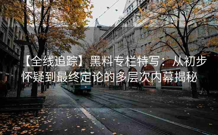 【全线追踪】黑料专栏特写：从初步怀疑到最终定论的多层次内幕揭秘