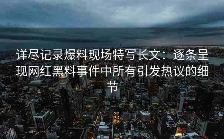 详尽记录爆料现场特写长文：逐条呈现网红黑料事件中所有引发热议的细节